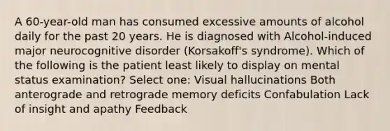 A 60-year-old man has consumed excessive amounts of alcohol daily for the past 20 years. He is diagnosed with Alcohol-induced major neurocognitive disorder (Korsakoff's syndrome). Which of the following is the patient least likely to display on mental status examination? Select one: Visual hallucinations Both anterograde and retrograde memory deficits Confabulation Lack of insight and apathy Feedback