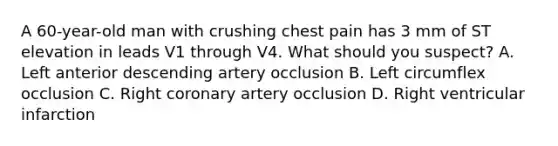 A 60-year-old man with crushing chest pain has 3 mm of ST elevation in leads V1 through V4. What should you suspect? A. Left anterior descending artery occlusion B. Left circumflex occlusion C. Right coronary artery occlusion D. Right ventricular infarction