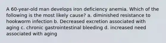 A 60-year-old man develops iron deficiency anemia. Which of the following is the most likely cause? a. diminished resistance to hookworm infection b. Decreased excretion associated with aging c. chronic gastrointestinal bleeding d. increased need associated with aging