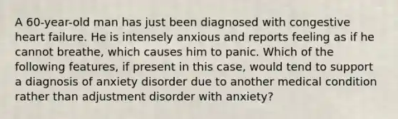 A 60-year-old man has just been diagnosed with congestive heart failure. He is intensely anxious and reports feeling as if he cannot breathe, which causes him to panic. Which of the following features, if present in this case, would tend to support a diagnosis of anxiety disorder due to another medical condition rather than adjustment disorder with anxiety?