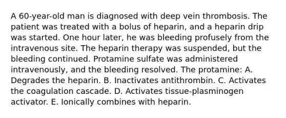 A 60-year-old man is diagnosed with deep vein thrombosis. The patient was treated with a bolus of heparin, and a heparin drip was started. One hour later, he was bleeding profusely from the intravenous site. The heparin therapy was suspended, but the bleeding continued. Protamine sulfate was administered intravenously, and the bleeding resolved. The protamine: A. Degrades the heparin. B. Inactivates antithrombin. C. Activates the coagulation cascade. D. Activates tissue-plasminogen activator. E. Ionically combines with heparin.