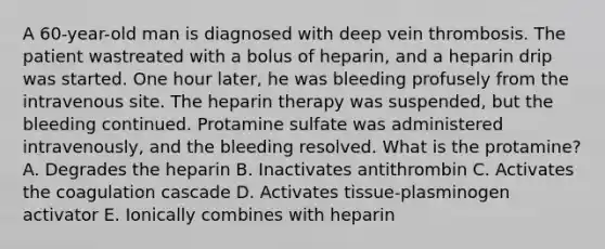 A 60-year-old man is diagnosed with deep vein thrombosis. The patient wastreated with a bolus of heparin, and a heparin drip was started. One hour later, he was bleeding profusely from the intravenous site. The heparin therapy was suspended, but the bleeding continued. Protamine sulfate was administered intravenously, and the bleeding resolved. What is the protamine? A. Degrades the heparin B. Inactivates antithrombin C. Activates the coagulation cascade D. Activates tissue-plasminogen activator E. Ionically combines with heparin