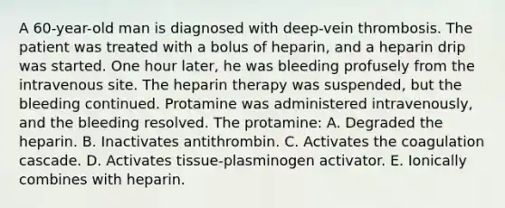 A 60-year-old man is diagnosed with deep-vein thrombosis. The patient was treated with a bolus of heparin, and a heparin drip was started. One hour later, he was bleeding profusely from the intravenous site. The heparin therapy was suspended, but the bleeding continued. Protamine was administered intravenously, and the bleeding resolved. The protamine: A. Degraded the heparin. B. Inactivates antithrombin. C. Activates the coagulation cascade. D. Activates tissue-plasminogen activator. E. Ionically combines with heparin.