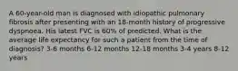 A 60-year-old man is diagnosed with idiopathic pulmonary fibrosis after presenting with an 18-month history of progressive dyspnoea. His latest FVC is 60% of predicted. What is the average life expectancy for such a patient from the time of diagnosis? 3-6 months 6-12 months 12-18 months 3-4 years 8-12 years