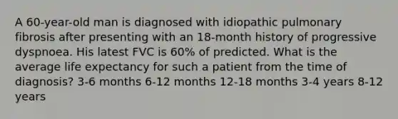 A 60-year-old man is diagnosed with idiopathic pulmonary fibrosis after presenting with an 18-month history of progressive dyspnoea. His latest FVC is 60% of predicted. What is the average life expectancy for such a patient from the time of diagnosis? 3-6 months 6-12 months 12-18 months 3-4 years 8-12 years