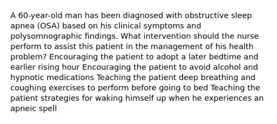 A 60-year-old man has been diagnosed with obstructive sleep apnea (OSA) based on his clinical symptoms and polysomnographic findings. What intervention should the nurse perform to assist this patient in the management of his health problem? Encouraging the patient to adopt a later bedtime and earlier rising hour Encouraging the patient to avoid alcohol and hypnotic medications Teaching the patient deep breathing and coughing exercises to perform before going to bed Teaching the patient strategies for waking himself up when he experiences an apneic spell