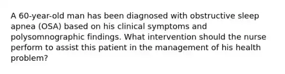 A 60-year-old man has been diagnosed with obstructive sleep apnea (OSA) based on his clinical symptoms and polysomnographic findings. What intervention should the nurse perform to assist this patient in the management of his health problem?