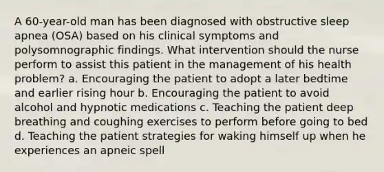 A 60-year-old man has been diagnosed with obstructive sleep apnea (OSA) based on his clinical symptoms and polysomnographic findings. What intervention should the nurse perform to assist this patient in the management of his health problem? a. Encouraging the patient to adopt a later bedtime and earlier rising hour b. Encouraging the patient to avoid alcohol and hypnotic medications c. Teaching the patient deep breathing and coughing exercises to perform before going to bed d. Teaching the patient strategies for waking himself up when he experiences an apneic spell