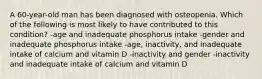 A 60-year-old man has been diagnosed with osteopenia. Which of the following is most likely to have contributed to this condition? -age and inadequate phosphorus intake -gender and inadequate phosphorus intake -age, inactivity, and inadequate intake of calcium and vitamin D -inactivity and gender -inactivity and inadequate intake of calcium and vitamin D