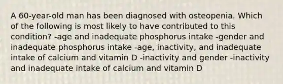 A 60-year-old man has been diagnosed with osteopenia. Which of the following is most likely to have contributed to this condition? -age and inadequate phosphorus intake -gender and inadequate phosphorus intake -age, inactivity, and inadequate intake of calcium and vitamin D -inactivity and gender -inactivity and inadequate intake of calcium and vitamin D