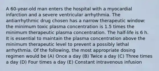 A 60-year-old man enters the hospital with a myocardial infarction and a severe ventricular arrhythmia. The antiarrhythmic drug chosen has a narrow therapeutic window: the minimum toxic plasma concentration is 1.5 times the minimum therapeutic plasma concentration. The half-life is 6 h. It is essential to maintain the plasma concentration above the minimum therapeutic level to prevent a possibly lethal arrhythmia. Of the following, the most appropriate dosing regimen would be (A) Once a day (B) Twice a day (C) Three times a day (D) Four times a day (E) Constant intravenous infusion