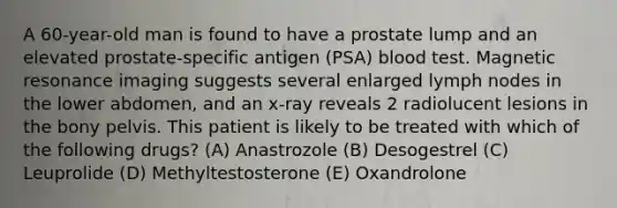 A 60-year-old man is found to have a prostate lump and an elevated prostate-specific antigen (PSA) blood test. Magnetic resonance imaging suggests several enlarged lymph nodes in the lower abdomen, and an x-ray reveals 2 radiolucent lesions in the bony pelvis. This patient is likely to be treated with which of the following drugs? (A) Anastrozole (B) Desogestrel (C) Leuprolide (D) Methyltestosterone (E) Oxandrolone