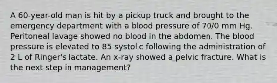 A 60-year-old man is hit by a pickup truck and brought to the emergency department with a blood pressure of 70/0 mm Hg. Peritoneal lavage showed no blood in the abdomen. The blood pressure is elevated to 85 systolic following the administration of 2 L of Ringer's lactate. An x-ray showed a pelvic fracture. What is the next step in management?