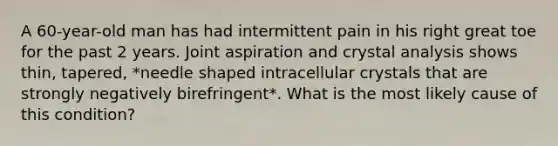 A 60-year-old man has had intermittent pain in his right great toe for the past 2 years. Joint aspiration and crystal analysis shows thin, tapered, *needle shaped intracellular crystals that are strongly negatively birefringent*. What is the most likely cause of this condition?