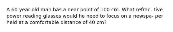 A 60-year-old man has a near point of 100 cm. What refrac- tive power reading glasses would he need to focus on a newspa- per held at a comfortable distance of 40 cm?