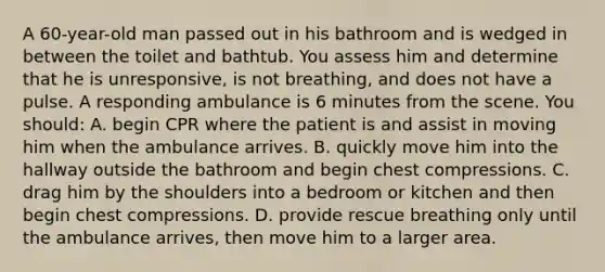 A 60-year-old man passed out in his bathroom and is wedged in between the toilet and bathtub. You assess him and determine that he is unresponsive, is not breathing, and does not have a pulse. A responding ambulance is 6 minutes from the scene. You should: A. begin CPR where the patient is and assist in moving him when the ambulance arrives. B. quickly move him into the hallway outside the bathroom and begin chest compressions. C. drag him by the shoulders into a bedroom or kitchen and then begin chest compressions. D. provide rescue breathing only until the ambulance arrives, then move him to a larger area.