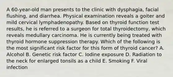 A 60-year-old man presents to the clinic with dysphagia, facial flushing, and diarrhea. Physical examination reveals a goiter and mild cervical lymphadenopathy. Based on thyroid function test results, he is referred to a surgeon for total thyroidectomy, which reveals medullary carcinoma. He is currently being treated with thyroid hormone suppression therapy. Which of the following is the most significant risk factor for this form of thyroid cancer? A. Alcohol B. Genetic risk factor C. Iodine exposure D. Radiation to the neck for enlarged tonsils as a child E. Smoking F. Viral infection