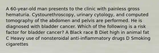 A 60-year-old man presents to the clinic with painless gross hematuria. Cystourethroscopy, urinary cytology, and computed tomography of the abdomen and pelvis are performed. He is diagnosed with bladder cancer. Which of the following is a risk factor for bladder cancer? A Black race B Diet high in animal fat C Heavy use of nonsteroidal anti-inflammatory drugs D Smoking cigarettes