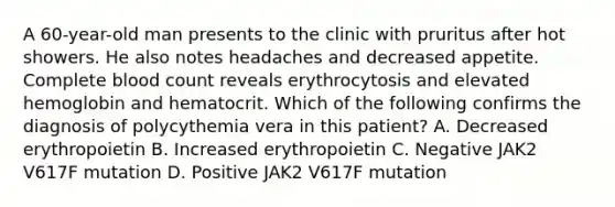 A 60-year-old man presents to the clinic with pruritus after hot showers. He also notes headaches and decreased appetite. Complete blood count reveals erythrocytosis and elevated hemoglobin and hematocrit. Which of the following confirms the diagnosis of polycythemia vera in this patient? A. Decreased erythropoietin B. Increased erythropoietin C. Negative JAK2 V617F mutation D. Positive JAK2 V617F mutation