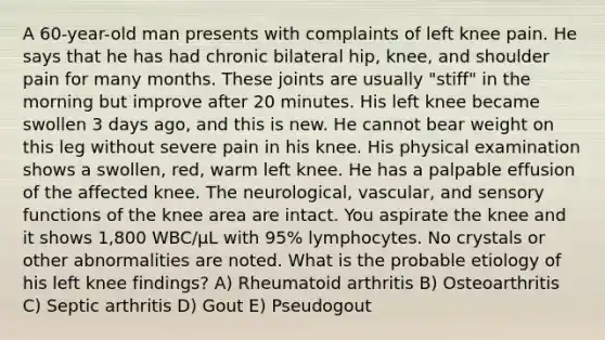 A 60-year-old man presents with complaints of left knee pain. He says that he has had chronic bilateral hip, knee, and shoulder pain for many months. These joints are usually "stiff" in the morning but improve after 20 minutes. His left knee became swollen 3 days ago, and this is new. He cannot bear weight on this leg without severe pain in his knee. His physical examination shows a swollen, red, warm left knee. He has a palpable effusion of the affected knee. The neurological, vascular, and sensory functions of the knee area are intact. You aspirate the knee and it shows 1,800 WBC/µL with 95% lymphocytes. No crystals or other abnormalities are noted. What is the probable etiology of his left knee findings? A) Rheumatoid arthritis B) Osteoarthritis C) Septic arthritis D) Gout E) Pseudogout