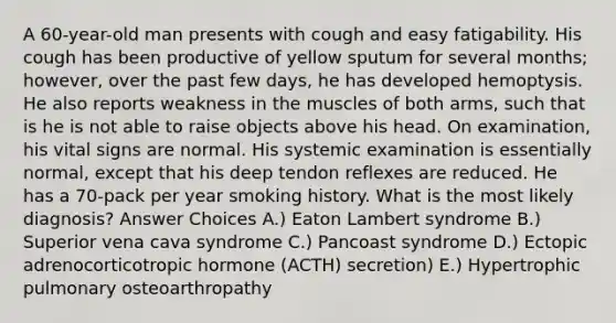 A 60-year-old man presents with cough and easy fatigability. His cough has been productive of yellow sputum for several months; however, over the past few days, he has developed hemoptysis. He also reports weakness in the muscles of both arms, such that is he is not able to raise objects above his head. On examination, his vital signs are normal. His systemic examination is essentially normal, except that his deep tendon reflexes are reduced. He has a 70-pack per year smoking history. What is the most likely diagnosis? Answer Choices A.) Eaton Lambert syndrome B.) Superior vena cava syndrome C.) Pancoast syndrome D.) Ectopic adrenocorticotropic hormone (ACTH) secretion) E.) Hypertrophic pulmonary osteoarthropathy