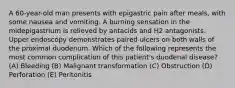 A 60-year-old man presents with epigastric pain after meals, with some nausea and vomiting. A burning sensation in the midepigastrium is relieved by antacids and H2 antagonists. Upper endoscopy demonstrates paired ulcers on both walls of the proximal duodenum. Which of the following represents the most common complication of this patient's duodenal disease? (A) Bleeding (B) Malignant transformation (C) Obstruction (D) Perforation (E) Peritonitis