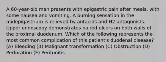 A 60-year-old man presents with epigastric pain after meals, with some nausea and vomiting. A burning sensation in the midepigastrium is relieved by antacids and H2 antagonists. Upper endoscopy demonstrates paired ulcers on both walls of the proximal duodenum. Which of the following represents the most common complication of this patient's duodenal disease? (A) Bleeding (B) Malignant transformation (C) Obstruction (D) Perforation (E) Peritonitis