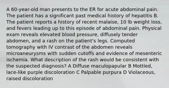 A 60-year-old man presents to the ER for acute abdominal pain. The patient has a significant past medical history of hepatitis B. The patient reports a history of recent malaise, 10 lb weight loss, and fevers leading up to this episode of abdominal pain. Physical exam reveals elevated blood pressure, diffusely tender abdomen, and a rash on the patient's legs. Computed tomography with IV contrast of the abdomen reveals microaneurysms with sudden cutoffs and evidence of mesenteric ischemia. What description of the rash would be consistent with the suspected diagnosis? A Diffuse maculopapular B Mottled, lace-like purple discoloration C Palpable purpura D Violaceous, raised discoloration