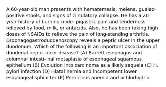 A 60-year-old man presents with hematemesis, melena, guaiac-positive stools, and signs of circulatory collapse. He has a 20-year history of burning mide- pigastric pain and tenderness relieved by food, milk, or antacids. Also, he has been taking high doses of NSAIDs to relieve the pain of long-standing arthritis. Esophagogastroduodenoscopy reveals a peptic ulcer in the upper duodenum. Which of the following is an important association of duodenal peptic ulcer disease? (A) Barrett esophagus and columnar intesti- nal metaplasia of esophageal squamous epithelium (B) Evolution into carcinoma as a likely sequela (C) H. pylori infection (D) Hiatal hernia and incompetent lower esophageal sphincter (E) Pernicious anemia and achlorhydria