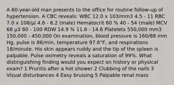 A 60-year-old man presents to the office for routine follow-up of hypertension. A CBC reveals: WBC 12.0 x 103/mm3 4.5 - 11 RBC 7.0 x 106/μl 4.6 - 6.2 (male) Hematocrit 60 % 40 - 54 (male) MCV 68 μ3 80 - 100 RDW 14.9 % 11.6 - 14.6 Platelets 550,000 mm3 150,000 - 450,000 On examination, blood pressure is 160/88 mm Hg, pulse is 86/min, temperature 97.6°F, and respirations 18/minute. His skin appears ruddy and the tip of the spleen is palpable. Pulse oximetry reveals a saturation of 99%. What distinguishing finding would you expect on history or physical exam? 1 Pruritis after a hot shower 2 Clubbing of the nails 3 Visual disturbances 4 Easy bruising 5 Palpable renal mass