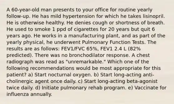 A 60-year-old man presents to your office for routine yearly follow-up. He has mild hypertension for which he takes lisinopril. He is otherwise healthy. He denies cough or shortness of breath. He used to smoke 1 ppd of cigarettes for 20 years but quit 6 years ago. He works in a manufacturing plant, and as part of the yearly physical, he underwent Pulmonary Function Tests. The results are as follows: FEV1/FVC 65%, FEV1 2.4 L (82% predicted). There was no bronchodilator response. A chest radiograph was read as "unremarkable." Which one of the following recommendations would be most appropriate for this patient? a) Start nocturnal oxygen. b) Start long-acting anti-cholinergic agent once daily. c) Start long-acting beta-agonist twice daily. d) Initiate pulmonary rehab program. e) Vaccinate for influenza annually.