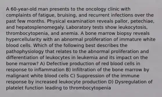 A 60-year-old man presents to the oncology clinic with complaints of fatigue, bruising, and recurrent infections over the past few months. Physical examination reveals pallor, petechiae, and hepatosplenomegaly. Laboratory tests show leukocytosis, thrombocytopenia, and anemia. A bone marrow biopsy reveals hypercellularity with an abnormal proliferation of immature white blood cells. Which of the following best describes the pathophysiology that relates to the abnormal proliferation and differentiation of leukocytes in leukemia and its impact on the bone marrow? A) Defective production of red blood cells in response to inflammation B) Infiltration of the bone marrow by malignant white blood cells C) Suppression of the immune response by increased leukocyte production D) Dysregulation of platelet function leading to thrombocytopenia