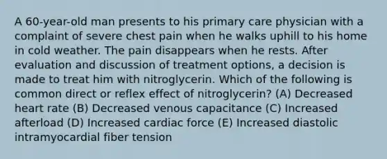 A 60-year-old man presents to his primary care physician with a complaint of severe chest pain when he walks uphill to his home in cold weather. The pain disappears when he rests. After evaluation and discussion of treatment options, a decision is made to treat him with nitroglycerin. Which of the following is common direct or reflex effect of nitroglycerin? (A) Decreased heart rate (B) Decreased venous capacitance (C) Increased afterload (D) Increased cardiac force (E) Increased diastolic intramyocardial fiber tension