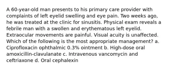 A 60-year-old man presents to his primary care provider with complaints of left eyelid swelling and eye pain. Two weeks ago, he was treated at the clinic for sinusitis. Physical exam reveals a febrile man with a swollen and erythematous left eyelid. Extraocular movements are painful. Visual acuity is unaffected. Which of the following is the most appropriate management? a. Ciprofloxacin ophthalmic 0.3% ointment b. High-dose oral amoxicillin-clavulanate c. Intravenous vancomycin and ceftriaxone d. Oral cephalexin