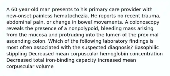 A 60-year-old man presents to his primary care provider with new-onset painless hematochezia. He reports no recent trauma, abdominal pain, or change in bowel movements. A colonoscopy reveals the presence of a nonpolypoid, bleeding mass arising from the mucosa and protruding into the lumen of the proximal ascending colon. Which of the following laboratory findings is most often associated with the suspected diagnosis? Basophilic stippling Decreased mean corpuscular hemoglobin concentration Decreased total iron-binding capacity Increased mean corpuscular volume