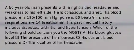 A 60-year-old man presents with a right-sided headache and weakness to his left side. He is conscious and alert. His <a href='https://www.questionai.com/knowledge/kD0HacyPBr-blood-pressure' class='anchor-knowledge'>blood pressure</a> is 190/100 mm Hg, pulse is 88 beats/min, and respirations are 14 breaths/min. His past medical history includes diabetes, arthritis, and hypertension. Which of the following should concern you the MOST? A) His blood glucose level B) The presence of hemiparesis C) His current blood pressure D) The location of his headache