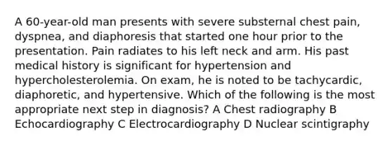 A 60-year-old man presents with severe substernal chest pain, dyspnea, and diaphoresis that started one hour prior to the presentation. Pain radiates to his left neck and arm. His past medical history is significant for hypertension and hypercholesterolemia. On exam, he is noted to be tachycardic, diaphoretic, and hypertensive. Which of the following is the most appropriate next step in diagnosis? A Chest radiography B Echocardiography C Electrocardiography D Nuclear scintigraphy