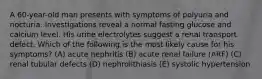 A 60-year-old man presents with symptoms of polyuria and nocturia. Investigations reveal a normal fasting glucose and calcium level. His urine electrolytes suggest a renal transport defect. Which of the following is the most likely cause for his symptoms? (A) acute nephritis (B) acute renal failure (ARF) (C) renal tubular defects (D) nephrolithiasis (E) systolic hypertension