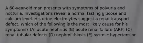 A 60-year-old man presents with symptoms of polyuria and nocturia. Investigations reveal a normal fasting glucose and calcium level. His urine electrolytes suggest a renal transport defect. Which of the following is the most likely cause for his symptoms? (A) acute nephritis (B) acute renal failure (ARF) (C) renal tubular defects (D) nephrolithiasis (E) systolic hypertension