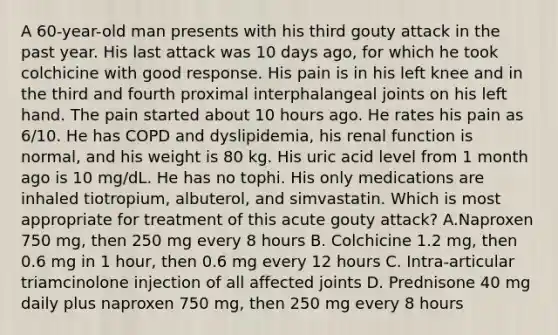 A 60-year-old man presents with his third gouty attack in the past year. His last attack was 10 days ago, for which he took colchicine with good response. His pain is in his left knee and in the third and fourth proximal interphalangeal joints on his left hand. The pain started about 10 hours ago. He rates his pain as 6/10. He has COPD and dyslipidemia, his renal function is normal, and his weight is 80 kg. His uric acid level from 1 month ago is 10 mg/dL. He has no tophi. His only medications are inhaled tiotropium, albuterol, and simvastatin. Which is most appropriate for treatment of this acute gouty attack? A.Naproxen 750 mg, then 250 mg every 8 hours B. Colchicine 1.2 mg, then 0.6 mg in 1 hour, then 0.6 mg every 12 hours C. Intra-articular triamcinolone injection of all affected joints D. Prednisone 40 mg daily plus naproxen 750 mg, then 250 mg every 8 hours