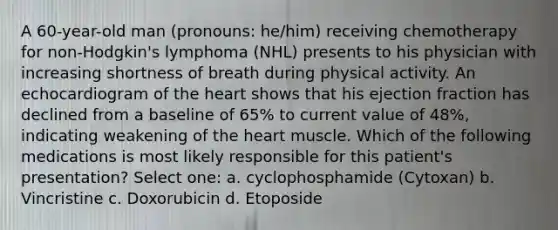 A 60-year-old man (pronouns: he/him) receiving chemotherapy for non-Hodgkin's lymphoma (NHL) presents to his physician with increasing shortness of breath during physical activity. An echocardiogram of the heart shows that his ejection fraction has declined from a baseline of 65% to current value of 48%, indicating weakening of the heart muscle. Which of the following medications is most likely responsible for this patient's presentation? Select one: a. cyclophosphamide (Cytoxan) b. Vincristine c. Doxorubicin d. Etoposide