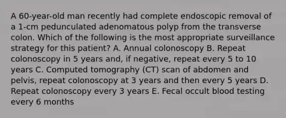 A 60-year-old man recently had complete endoscopic removal of a 1-cm pedunculated adenomatous polyp from the transverse colon. Which of the following is the most appropriate surveillance strategy for this patient? A. Annual colonoscopy B. Repeat colonoscopy in 5 years and, if negative, repeat every 5 to 10 years C. Computed tomography (CT) scan of abdomen and pelvis, repeat colonoscopy at 3 years and then every 5 years D. Repeat colonoscopy every 3 years E. Fecal occult blood testing every 6 months