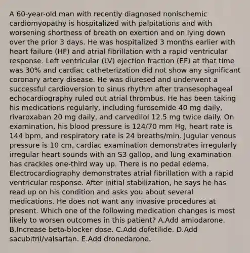 A 60-year-old man with recently diagnosed nonischemic cardiomyopathy is hospitalized with palpitations and with worsening shortness of breath on exertion and on lying down over the prior 3 days. He was hospitalized 3 months earlier with heart failure (HF) and atrial fibrillation with a rapid ventricular response. Left ventricular (LV) ejection fraction (EF) at that time was 30% and cardiac catheterization did not show any significant coronary artery disease. He was diuresed and underwent a successful cardioversion to sinus rhythm after transesophageal echocardiography ruled out atrial thrombus. He has been taking his medications regularly, including furosemide 40 mg daily, rivaroxaban 20 mg daily, and carvedilol 12.5 mg twice daily. On examination, his blood pressure is 124/70 mm Hg, heart rate is 144 bpm, and respiratory rate is 24 breaths/min. Jugular venous pressure is 10 cm, cardiac examination demonstrates irregularly irregular heart sounds with an S3 gallop, and lung examination has crackles one-third way up. There is no pedal edema. Electrocardiography demonstrates atrial fibrillation with a rapid ventricular response. After initial stabilization, he says he has read up on his condition and asks you about several medications. He does not want any invasive procedures at present. Which one of the following medication changes is most likely to worsen outcomes in this patient? A.Add amiodarone. B.Increase beta-blocker dose. C.Add dofetilide. D.Add sacubitril/valsartan. E.Add dronedarone.