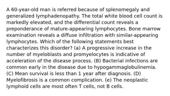 A 60-year-old man is referred because of splenomegaly and generalized lymphadenopathy. The total white blood cell count is markedly elevated, and the differential count reveals a preponderance of mature-appearing lymphocytes. Bone marrow examination reveals a diffuse infiltration with similar-appearing lymphocytes. Which of the following statements best characterizes this disorder? (a) A progressive increase in the number of myeloblasts and promyelocytes is indicative of acceleration of the disease process. (B) Bacterial infections are common early in the disease due to hypogammaglobulinemia. (C) Mean survival is less than 1 year after diagnosis. (D) Myelofibrosis is a common complication. (e) The neoplastic lymphoid cells are most often T cells, not B cells.