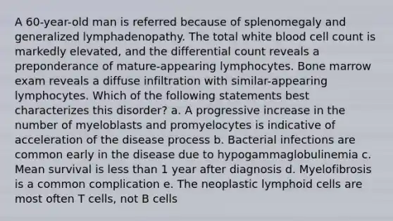 A 60-year-old man is referred because of splenomegaly and generalized lymphadenopathy. The total white blood cell count is markedly elevated, and the differential count reveals a preponderance of mature-appearing lymphocytes. Bone marrow exam reveals a diffuse infiltration with similar-appearing lymphocytes. Which of the following statements best characterizes this disorder? a. A progressive increase in the number of myeloblasts and promyelocytes is indicative of acceleration of the disease process b. Bacterial infections are common early in the disease due to hypogammaglobulinemia c. Mean survival is less than 1 year after diagnosis d. Myelofibrosis is a common complication e. The neoplastic lymphoid cells are most often T cells, not B cells