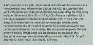 A 60-year-old man with rheumatoid arthritis will be started on a nonsteroidal anti-inflammatory drug (NSAID) to suppress the joint inflammation. Published pharmacokinetic data for this drug include: Bioavailability (F) = 1.0 (100% Plasma half-life (t½) = 0.5 hour Apparent volume of distribution (Vd) = 45 L For this drug, it is important to maintain an average steady-state concentration of 2.0 mcg/mL in order to ensure adequate and continued inflammatory activity. The drug will be given (Taken) every 4 hours. What dose will be needed to maintain this 2mcg/mL average steady-state drug concentration? A. 5mg B. 100 mg C. 325 mg D. 500 mg E. 625 mg