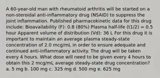 A 60-year-old man with rheumatoid arthritis will be started on a non-steroidal anti-inflammatory drug (NSAID) to suppress the joint inflammation. Published pharmacokinetic data for this drug include: Bioavailability (F): 0.8 (80%) Plasma half-life (t1/2) = 0.5 hour Apparent volume of distribution (Vd): 36 L For this drug it is important to maintain an average plasma steady-state concentration of 2.0 mcg/mL in order to ensure adequate and continued anti-inflammatory activity. The drug will be taken every 4 hours. What dose will need to be given every 4 hours to obtain this 2 mcg/mL average steady-state drug concentration? a. 5 mg b. 100 mg c. 325 mg d. 500 mg e. 625 mg