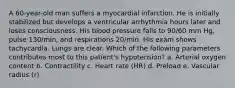 A 60-year-old man suffers a myocardial infarction. He is initially stabilized but develops a ventricular arrhythmia hours later and loses consciousness. His blood pressure falls to 90/60 mm Hg, pulse 130/min, and respirations 20/min. His exam shows tachycardia. Lungs are clear. Which of the following parameters contributes most to this patient's hypotension? a. Arterial oxygen content b. Contractility c. Heart rate (HR) d. Preload e. Vascular radius (r)