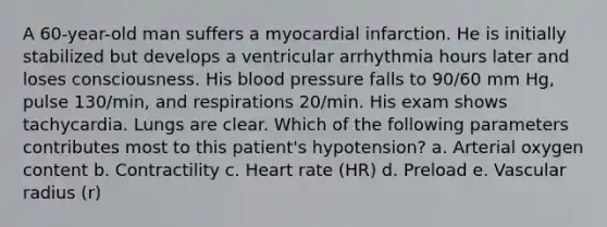 A 60-year-old man suffers a myocardial infarction. He is initially stabilized but develops a ventricular arrhythmia hours later and loses consciousness. His blood pressure falls to 90/60 mm Hg, pulse 130/min, and respirations 20/min. His exam shows tachycardia. Lungs are clear. Which of the following parameters contributes most to this patient's hypotension? a. Arterial oxygen content b. Contractility c. Heart rate (HR) d. Preload e. Vascular radius (r)