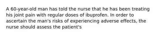 A 60-year-old man has told the nurse that he has been treating his joint pain with regular doses of ibuprofen. In order to ascertain the man's risks of experiencing adverse effects, the nurse should assess the patient's